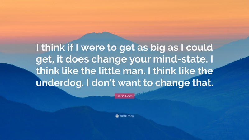 Chris Rock Quote: “I think if I were to get as big as I could get, it does change your mind-state. I think like the little man. I think like the underdog. I don’t want to change that.”