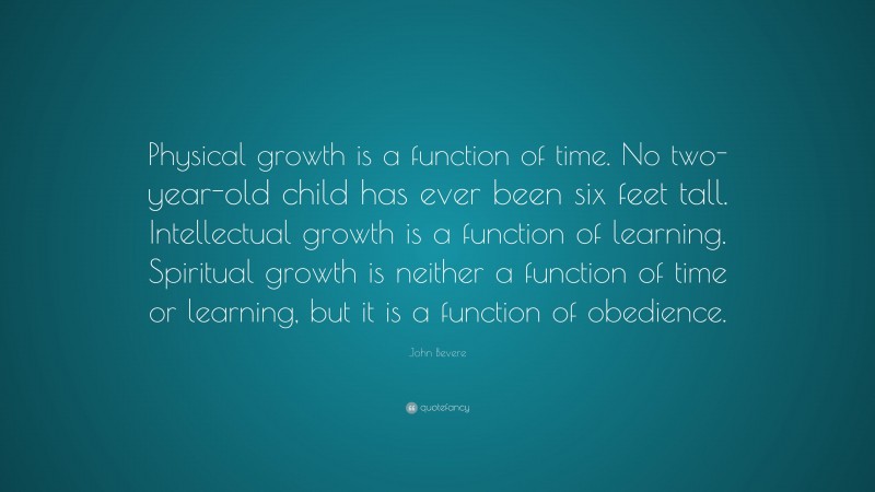 John Bevere Quote: “Physical growth is a function of time. No two-year-old child has ever been six feet tall. Intellectual growth is a function of learning. Spiritual growth is neither a function of time or learning, but it is a function of obedience.”