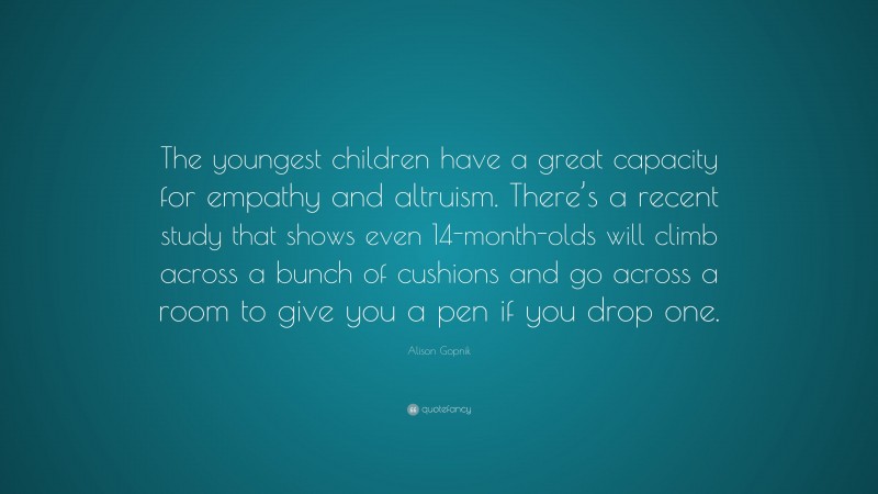 Alison Gopnik Quote: “The youngest children have a great capacity for empathy and altruism. There’s a recent study that shows even 14-month-olds will climb across a bunch of cushions and go across a room to give you a pen if you drop one.”