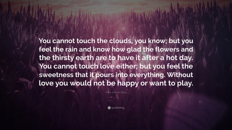 Anne Sullivan Macy Quote: “You cannot touch the clouds, you know; but you feel the rain and know how glad the flowers and the thirsty earth are to have it after a hot day. You cannot touch love either; but you feel the sweetness that it pours into everything. Without love you would not be happy or want to play.”