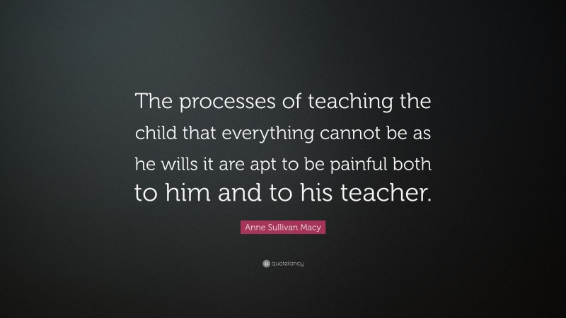 Anne Sullivan Macy Quote: “The processes of teaching the child that everything cannot be as he wills it are apt to be painful both to him and to his teacher.”
