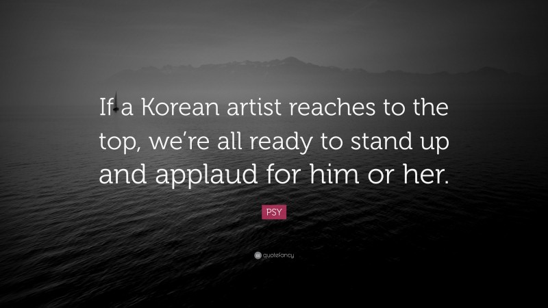 PSY Quote: “If a Korean artist reaches to the top, we’re all ready to stand up and applaud for him or her.”
