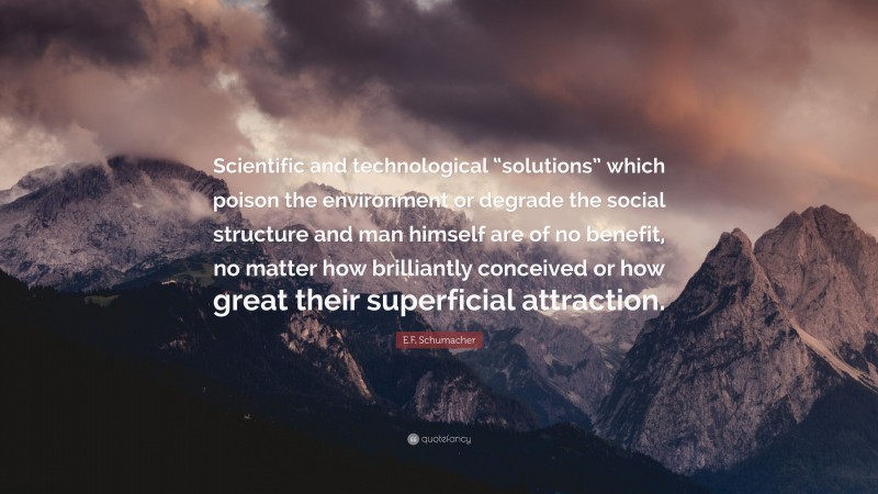 E.F. Schumacher Quote: “Scientific and technological “solutions” which poison the environment or degrade the social structure and man himself are of no benefit, no matter how brilliantly conceived or how great their superficial attraction.”