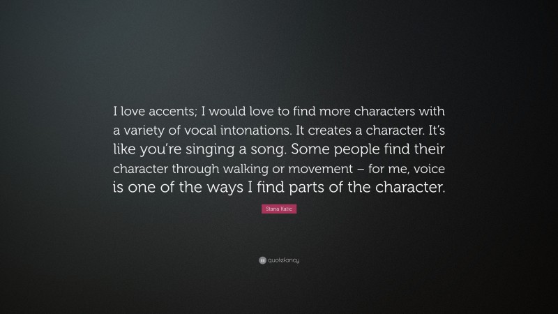 Stana Katic Quote: “I love accents; I would love to find more characters with a variety of vocal intonations. It creates a character. It’s like you’re singing a song. Some people find their character through walking or movement – for me, voice is one of the ways I find parts of the character.”