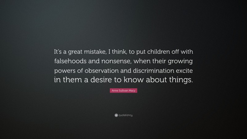 Anne Sullivan Macy Quote: “It’s a great mistake, I think, to put children off with falsehoods and nonsense, when their growing powers of observation and discrimination excite in them a desire to know about things.”