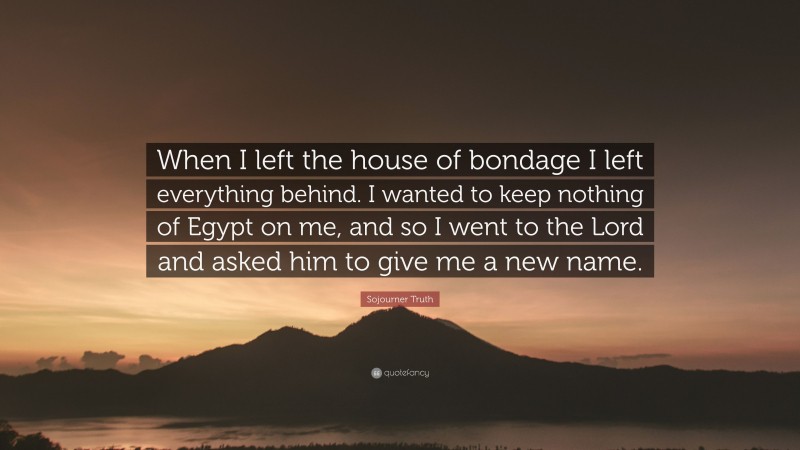 Sojourner Truth Quote: “When I left the house of bondage I left everything behind. I wanted to keep nothing of Egypt on me, and so I went to the Lord and asked him to give me a new name.”