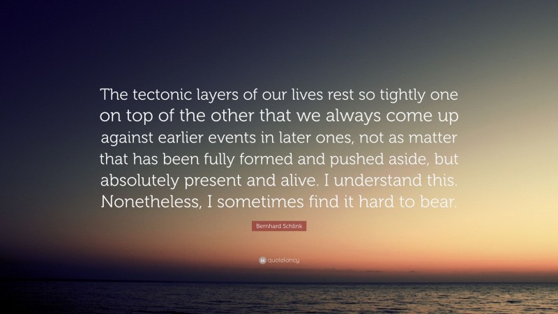 Bernhard Schlink Quote: “The tectonic layers of our lives rest so tightly one on top of the other that we always come up against earlier events in later ones, not as matter that has been fully formed and pushed aside, but absolutely present and alive. I understand this. Nonetheless, I sometimes find it hard to bear.”