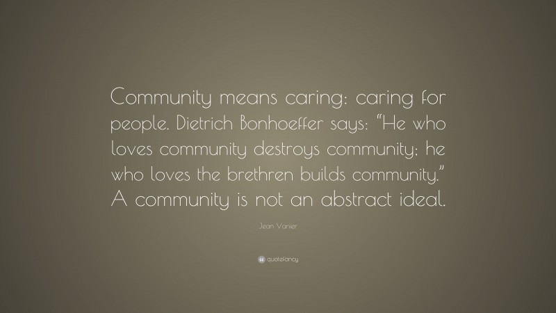 Jean Vanier Quote: “Community means caring: caring for people. Dietrich Bonhoeffer says: “He who loves community destroys community; he who loves the brethren builds community.” A community is not an abstract ideal.”
