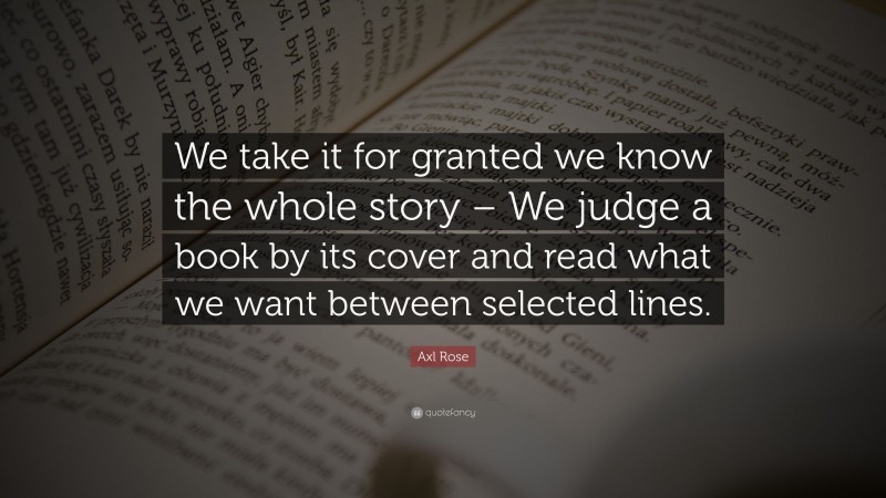 Axl Rose Quote: “We take it for granted we know the whole story – We judge a book by its cover and read what we want between selected lines.”