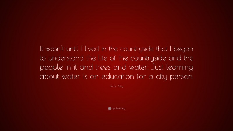 Grace Paley Quote: “It wasn’t until I lived in the countryside that I began to understand the life of the countryside and the people in it and trees and water. Just learning about water is an education for a city person.”