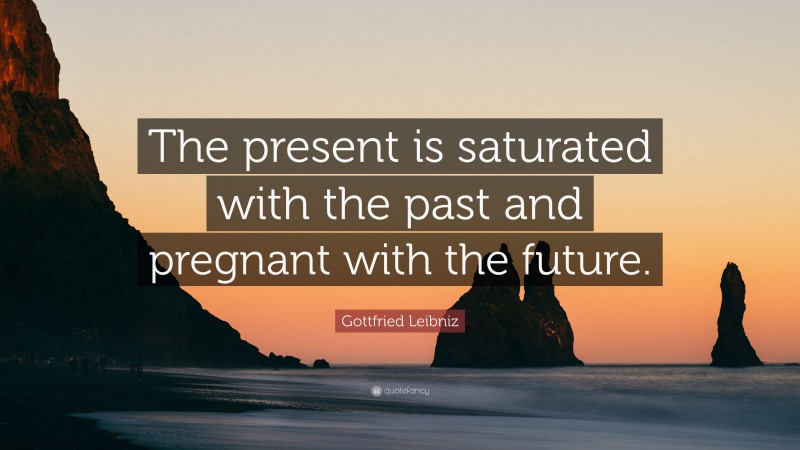 Gottfried Leibniz Quote: “The present is saturated with the past and pregnant with the future.”