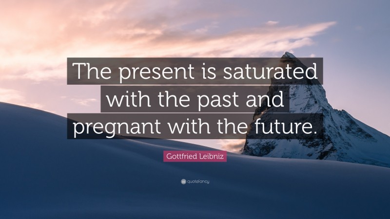 Gottfried Leibniz Quote: “The present is saturated with the past and pregnant with the future.”
