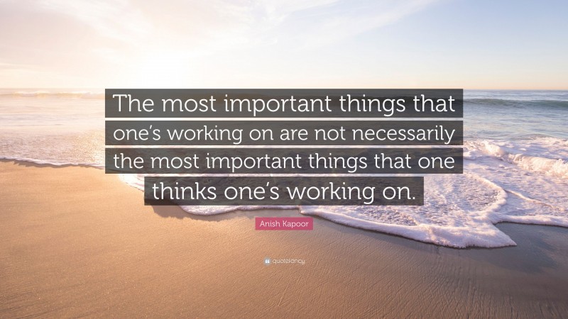 Anish Kapoor Quote: “The most important things that one’s working on are not necessarily the most important things that one thinks one’s working on.”