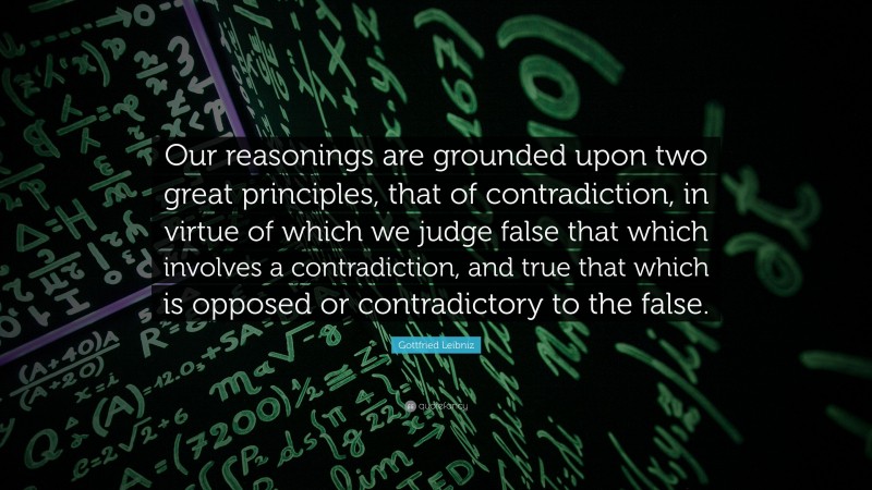 Gottfried Leibniz Quote: “Our reasonings are grounded upon two great principles, that of contradiction, in virtue of which we judge false that which involves a contradiction, and true that which is opposed or contradictory to the false.”