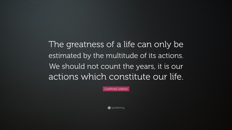 Gottfried Leibniz Quote: “The greatness of a life can only be estimated by the multitude of its actions. We should not count the years, it is our actions which constitute our life.”