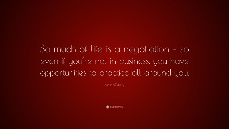 Kevin O'Leary Quote: “So much of life is a negotiation – so even if you’re not in business, you have opportunities to practice all around you.”