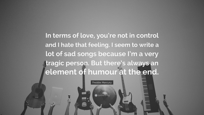 Freddie Mercury Quote: “In terms of love, you’re not in control and I hate that feeling. I seem to write a lot of sad songs because I’m a very tragic person. But there’s always an element of humour at the end.”