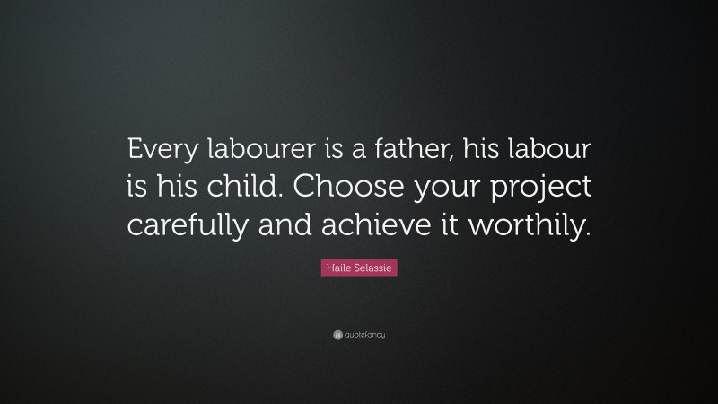 Haile Selassie Quote: “Every labourer is a father, his labour is his child. Choose your project carefully and achieve it worthily.”