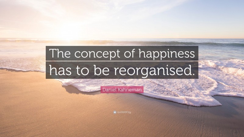 Daniel Kahneman Quote: “The concept of happiness has to be reorganised.”