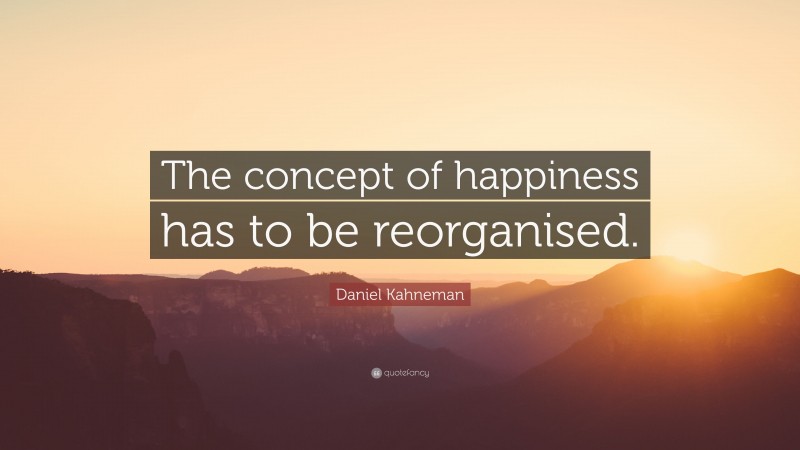 Daniel Kahneman Quote: “The concept of happiness has to be reorganised.”