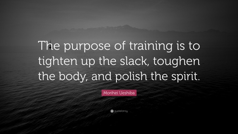 Morihei Ueshiba Quote: “The purpose of training is to tighten up the slack, toughen the body, and polish the spirit.”