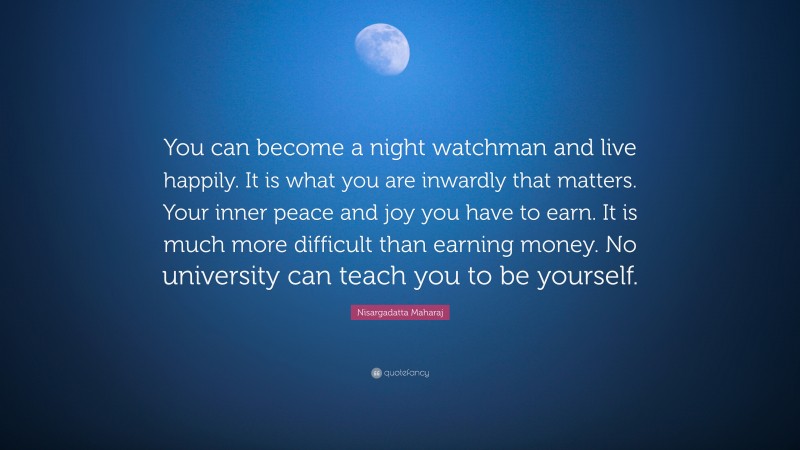 Nisargadatta Maharaj Quote: “You can become a night watchman and live happily. It is what you are inwardly that matters. Your inner peace and joy you have to earn. It is much more difficult than earning money. No university can teach you to be yourself.”
