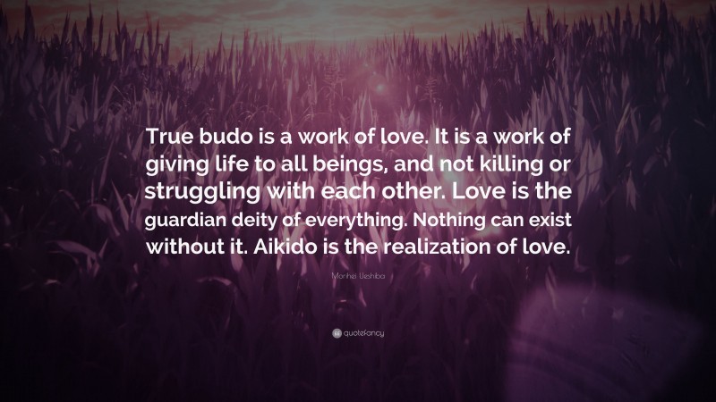 Morihei Ueshiba Quote: “True budo is a work of love. It is a work of giving life to all beings, and not killing or struggling with each other. Love is the guardian deity of everything. Nothing can exist without it. Aikido is the realization of love.”