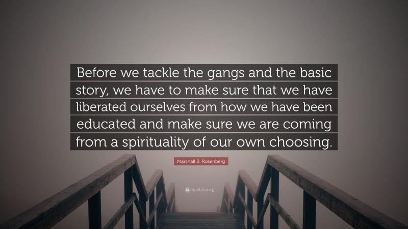 Marshall B. Rosenberg Quote: “Before we tackle the gangs and the basic story, we have to make sure that we have liberated ourselves from how we have been educated and make sure we are coming from a spirituality of our own choosing.”