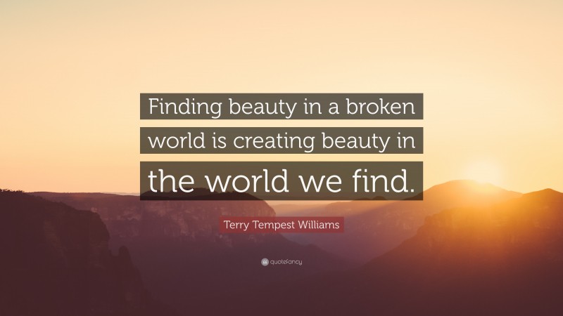 Terry Tempest Williams Quote: “Finding beauty in a broken world is creating beauty in the world we find.”