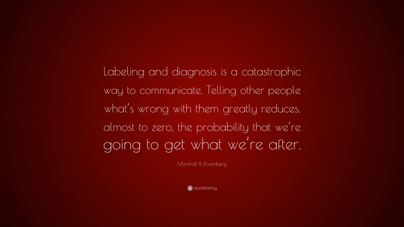 Marshall B. Rosenberg Quote: “Labeling and diagnosis is a catastrophic way to communicate. Telling other people what’s wrong with them greatly reduces, almost to zero, the probability that we’re going to get what we’re after.”