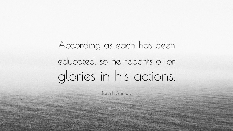 Baruch Spinoza Quote: “According as each has been educated, so he repents of or glories in his actions.”