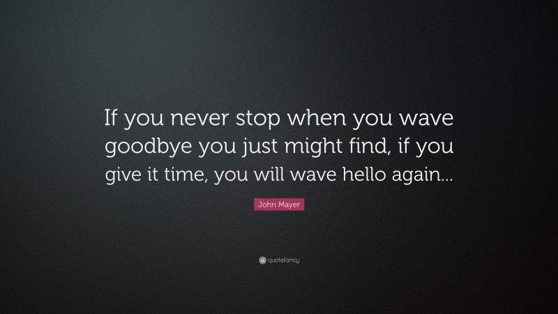 John Mayer Quote: “If you never stop when you wave goodbye you just might find, if you give it time, you will wave hello again...”