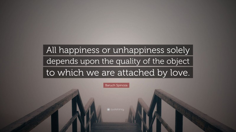 Baruch Spinoza Quote: “All happiness or unhappiness solely depends upon the quality of the object to which we are attached by love.”