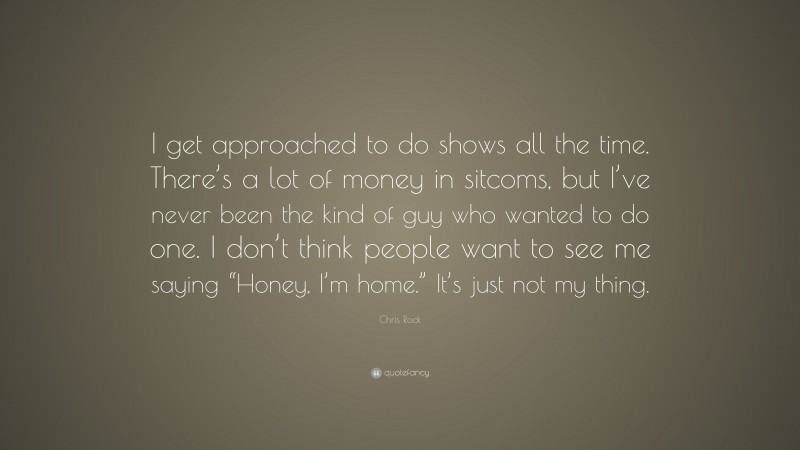 Chris Rock Quote: “I get approached to do shows all the time. There’s a lot of money in sitcoms, but I’ve never been the kind of guy who wanted to do one. I don’t think people want to see me saying “Honey, I’m home.” It’s just not my thing.”