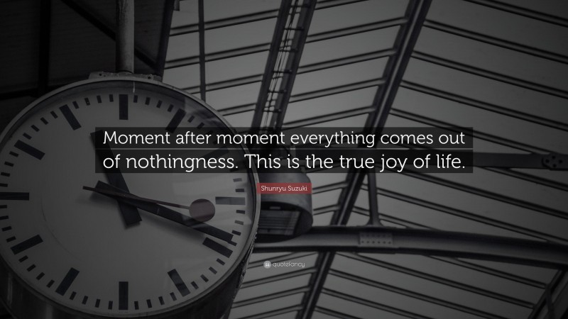 Shunryu Suzuki Quote: “Moment after moment everything comes out of nothingness. This is the true joy of life.”