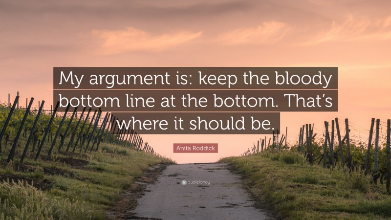 Anita Roddick Quote: “My argument is: keep the bloody bottom line at the bottom. That’s where it should be.”