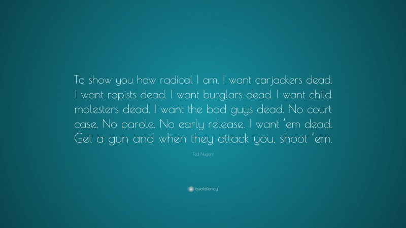 Ted Nugent Quote: “To show you how radical I am, I want carjackers dead. I want rapists dead. I want burglars dead. I want child molesters dead. I want the bad guys dead. No court case. No parole. No early release. I want ’em dead. Get a gun and when they attack you, shoot ’em.”