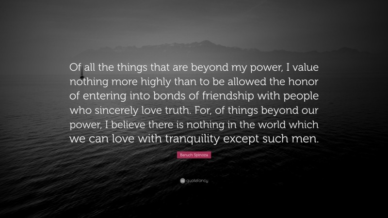 Baruch Spinoza Quote: “Of all the things that are beyond my power, I value nothing more highly than to be allowed the honor of entering into bonds of friendship with people who sincerely love truth. For, of things beyond our power, I believe there is nothing in the world which we can love with tranquility except such men.”