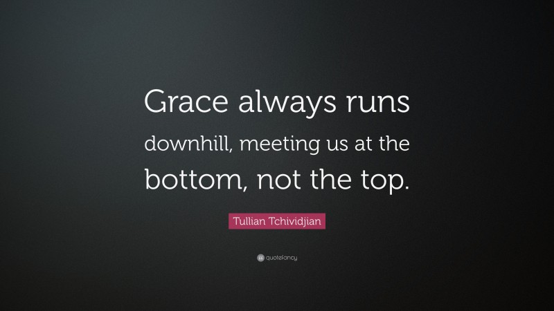 Tullian Tchividjian Quote: “Grace always runs downhill, meeting us at the bottom, not the top.”