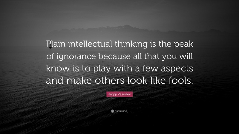 Jaggi Vasudev Quote: “Plain intellectual thinking is the peak of ignorance because all that you will know is to play with a few aspects and make others look like fools.”