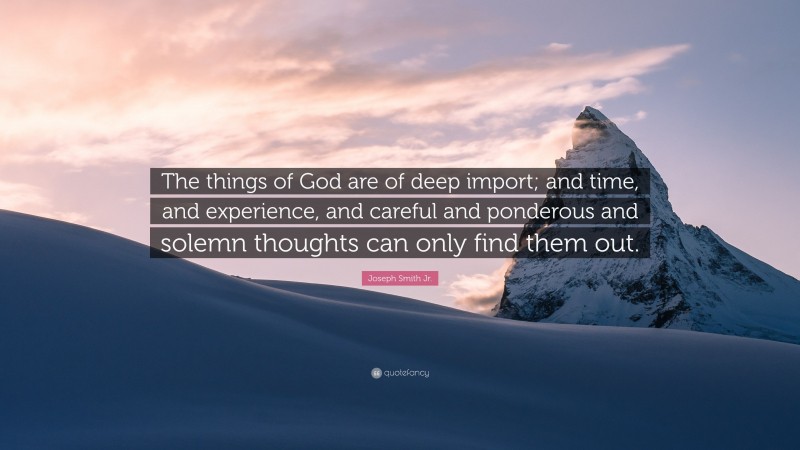 Joseph Smith Jr. Quote: “The things of God are of deep import; and time, and experience, and careful and ponderous and solemn thoughts can only find them out.”