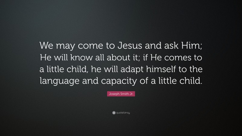 Joseph Smith Jr. Quote: “We may come to Jesus and ask Him; He will know all about it; if He comes to a little child, he will adapt himself to the language and capacity of a little child.”