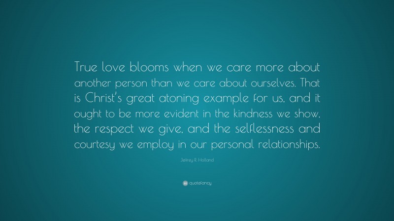 Jeffrey R. Holland Quote: “True love blooms when we care more about another person than we care about ourselves. That is Christ’s great atoning example for us, and it ought to be more evident in the kindness we show, the respect we give, and the selflessness and courtesy we employ in our personal relationships.”