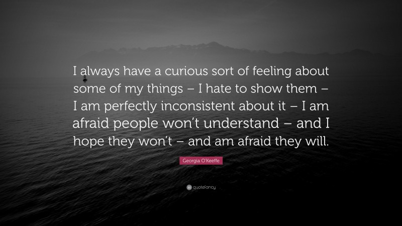Georgia O'Keeffe Quote: “I always have a curious sort of feeling about some of my things – I hate to show them – I am perfectly inconsistent about it – I am afraid people won’t understand – and I hope they won’t – and am afraid they will.”