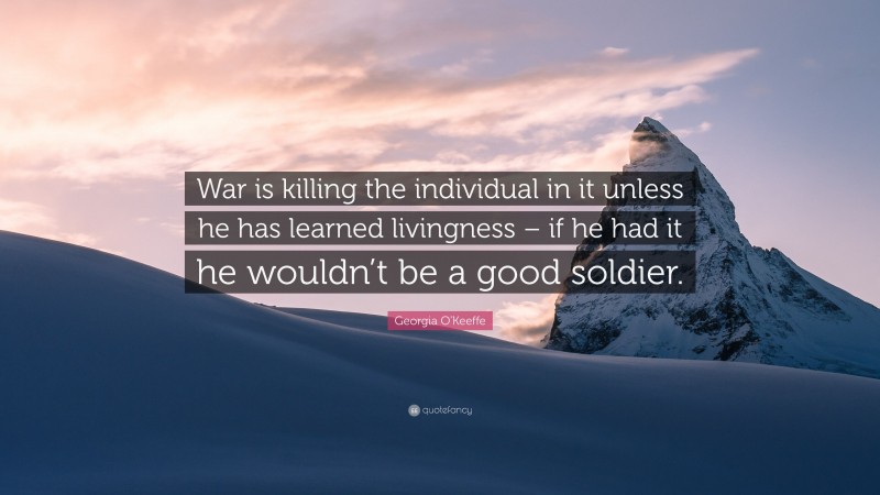 Georgia O'Keeffe Quote: “War is killing the individual in it unless he has learned livingness – if he had it he wouldn’t be a good soldier.”