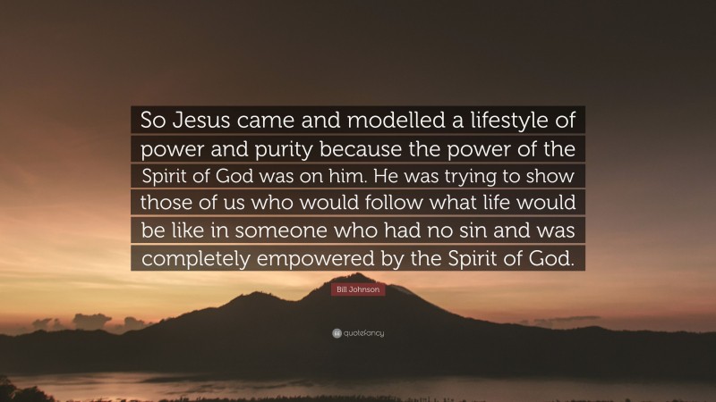 Bill Johnson Quote: “So Jesus came and modelled a lifestyle of power and purity because the power of the Spirit of God was on him. He was trying to show those of us who would follow what life would be like in someone who had no sin and was completely empowered by the Spirit of God.”