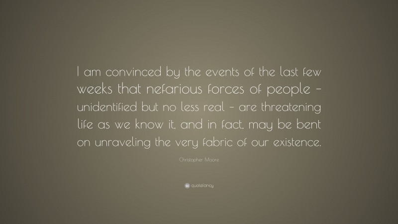 Christopher Moore Quote: “I am convinced by the events of the last few weeks that nefarious forces of people – unidentified but no less real – are threatening life as we know it, and in fact, may be bent on unraveling the very fabric of our existence.”