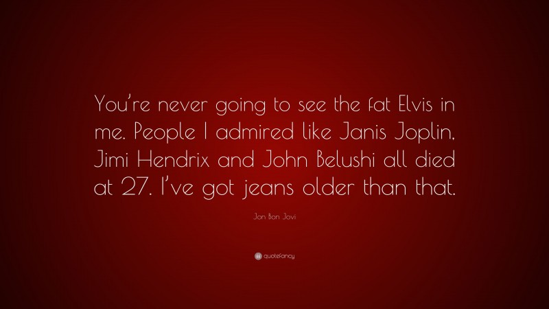 Jon Bon Jovi Quote: “You’re never going to see the fat Elvis in me. People I admired like Janis Joplin, Jimi Hendrix and John Belushi all died at 27. I’ve got jeans older than that.”