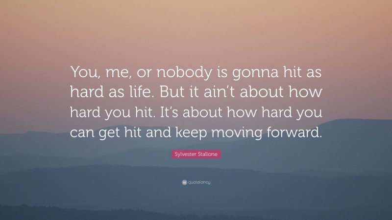 Sylvester Stallone Quote: “You, me, or nobody is gonna hit as hard as life. But it ain’t about how hard you hit. It’s about how hard you can get hit and keep moving forward.”
