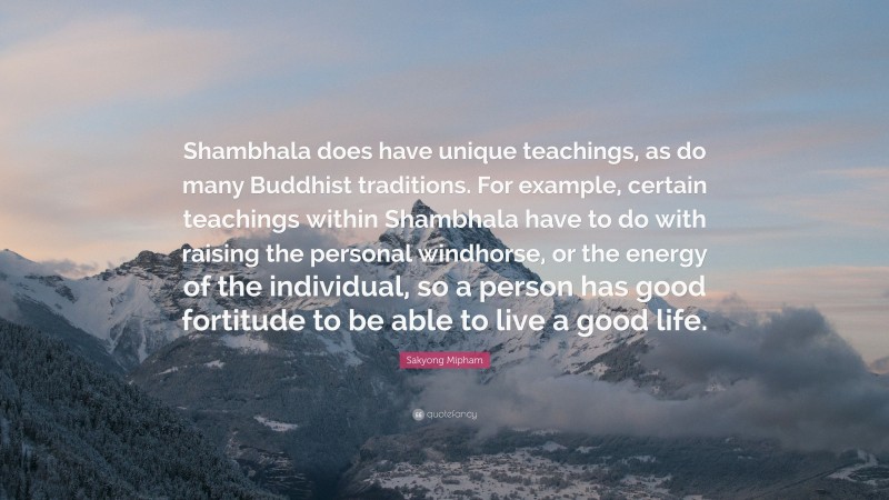 Sakyong Mipham Quote: “Shambhala does have unique teachings, as do many Buddhist traditions. For example, certain teachings within Shambhala have to do with raising the personal windhorse, or the energy of the individual, so a person has good fortitude to be able to live a good life.”